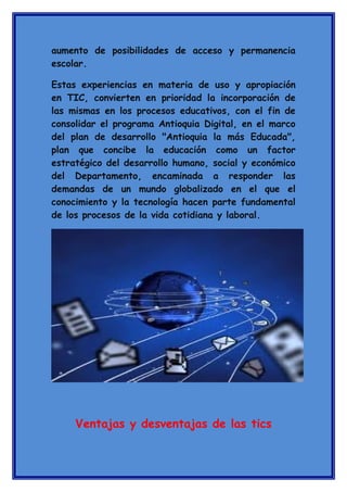 aumento de posibilidades de acceso y permanencia
escolar.
Estas experiencias en materia de uso y apropiación
en TIC, convierten en prioridad la incorporación de
las mismas en los procesos educativos, con el fin de
consolidar el programa Antioquia Digital, en el marco
del plan de desarrollo "Antioquia la más Educada",
plan que concibe la educación como un factor
estratégico del desarrollo humano, social y económico
del Departamento, encaminada a responder las
demandas de un mundo globalizado en el que el
conocimiento y la tecnología hacen parte fundamental
de los procesos de la vida cotidiana y laboral.

Ventajas y desventajas de las tics

 