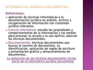 Informática jurídica documental:Definiciones:aplicación de técnicas informáticas a la documentación jurídica en análisis, archivo y recuperación de información con contenido jurídico relevante.  Ciencia informática: estudia las propiedades y comportamientos de la información y los medios para procesar su acceso y su uso optimo; abarcan las técnicas documentales.Documentación: técnicas documentales que buscan la reunión de documentos, su identificación, aplicación de reglas de escritura y presentación grafica y almacenamiento de documentos.La aplicación de las técnicas documentales forma parte de la informática jurídica documental