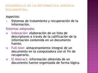 Desarrollo de la informática jurídica documental:Aspectos:Sistemas de tratamiento y recuperación de la información.Sistemas adoptadosIndexación: elaboración de un lista de descriptores a través de la calificación de la información contenida en un documento fuente.Full-text: almacenamiento integral de un  documento en la computadora con el fin de recuperarlo.El Abstract: información obtenida de un  documento fuente organizada de forma lógica. 