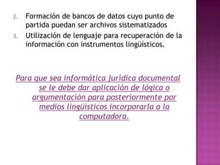 Formación de bancos de datos cuyo punto de partida puedan ser archivos sistematizadosUtilización de lenguaje para recuperación de la información con instrumentos lingüísticos. Para que sea informática jurídica documental  se le debe dar aplicación de lógica o argumentación para posteriormente por medios lingüísticos incorporarla a la computadora.