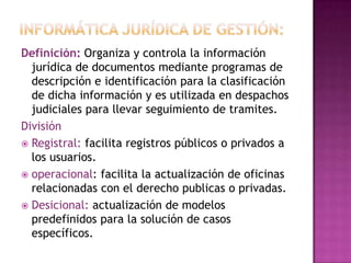 Informática jurídica de gestión:Definición: Organiza y controla la información jurídica de documentos mediante programas de descripción e identificación para la clasificación de dicha información y es utilizada en despachos judiciales para llevar seguimiento de tramites.División Registral: facilita registros públicos o privados a los usuarios.operacional: facilita la actualización de oficinas relacionadas con el derecho publicas o privadas.Desicional: actualización de modelos predefinidos para la solución de casos específicos.