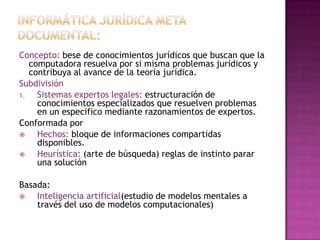 Informática jurídica meta documental:Concepto: bese de conocimientos jurídicos que buscan que la computadora resuelva por si misma problemas jurídicos y contribuya al avance de la teoría jurídica.Subdivisión Sistemas expertos legales: estructuración de conocimientos especializados que resuelven problemas en un especifico mediante razonamientos de expertos.Conformada porHechos: bloque de informaciones compartidas disponibles.Heurística: (arte de búsqueda) reglas de instinto parar una solución Basada:Inteligencia artificial(estudio de modelos mentales a través del uso de modelos computacionales)