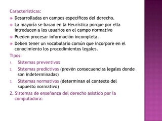 Características:Desarrolladas en campos específicos del derecho.La mayoría se basan en la Heurística porque por ella introducen a los usuarios en el campo normativoPueden procesar información incompleta.Deben tener un vocabulario común que incorpore en el conocimiento los procedimientos legales.Tipos:Sistemas preventivosSistemas predictivos (prevén consecuencias legales donde son indeterminadas)Sistemas normativos (determinan el contexto del supuesto normativo)2. Sistemas de enseñanza del derecho asistido por la computadora: 