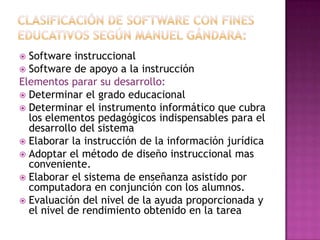 Clasificación de software con fines educativos según Manuel gándara:Software instruccionalSoftware de apoyo a la instrucciónElementos parar su desarrollo:Determinar el grado educacionalDeterminar el instrumento informático que cubra los elementos pedagógicos indispensables para el desarrollo del sistemaElaborar la instrucción de la información jurídicaAdoptar el método de diseño instruccional mas conveniente.Elaborar el sistema de enseñanza asistido por computadora en conjunción con los alumnos.Evaluación del nivel de la ayuda proporcionada y el nivel de rendimiento obtenido en la tarea