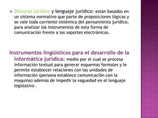Discurso jurídico y lenguaje jurídico: están basados en un sistema normativo que parte de proposiciones lógicas y se vale toda corriente sistémica del pensamiento jurídico, para analizar los instrumentos de esta forma de comunicación frente a los soportes electrónicos.Instrumentos lingüísticos para el desarrollo de la informática jurídica:medio por el cual se procesa información textual para generar esquemas formales y le permite establecer relaciones con las unidades de información (persona establece comunicación con la maquina) además de impedir la vaguedad en el lenguaje legislativo . 