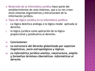 Desarrollo de la informática jurídica hace parte del establecimientos de unos sistemas, que a su ves crean otros sistemas organizativos y estructurales de la información jurídica. Tipos de lógica jurídica en la informática jurídica:La lógica deóntica análoga a la lógica modal  aplicada al derecho. la lógica jurídica como aplicación de la lógica proporcional y predicativa al derecho.Conclusiones:La estructura del Derecho globalizada por aspectos lingüísticos, socio antropológicos y lógicos.La informática jurídica analiza, reestructura, amplia y formaliza términos cibernéticos –informáticos al derecho.
