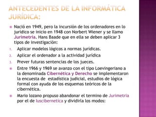 Antecedentes de la informática jurídica:Nació en 1949, pero la incursión de los ordenadores en lo jurídico se inicio en 1948 con Norbert Wiener y se llamo Jurimetria. Hans Baade que en ella se deben aplicar 3 tipos de investigación:Aplicar modelos lógicos a normas jurídicas.Aplicar el ordenador a la actividad jurídicaPrever futuras sentencias de los jueces.Entre 1966 y 1969 se avanzo con el tipo Loevingeriano a la denominada Cibernética y Derecho se implementaron la encuesta de  estadística judicial, estudios de lógica formal con ayuda de los esquemas teóricos de la cibernética.Mario lozano propuso abandonar el termino de Jurimetria por el de Iuscibernetica y dividirla los modos: