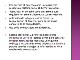 Considerara el derecho como un subsistema respecto al sistema social (Cibernética social). identificar el derecho como un sistema auto regulador o sistema cibernético con retroacción. Aplicación de la lógica y otras formas de formalización al derecho, para llegar al uso concreto de la computadora. Uso de la computadora en el derecho.Lozano califico los 2 primeros modos como Modelística Jurídica  porque sirven para construir modelos formalizados mediante un esquema teórico; y los 2 últimos como Informática Jurídicaporque permite manejar la información jurídica mediante la computadora. 
