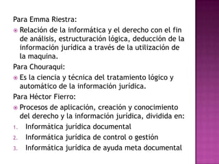 Para Emma Riestra:Relación de la informática y el derecho con el fin de análisis, estructuración lógica, deducción de la información jurídica a través de la utilización de la maquina. Para Chouraqui:Es la ciencia y técnica del tratamiento lógico y automático de la información jurídica. Para Héctor Fierro:Procesos de aplicación, creación y conocimiento del derecho y la información jurídica, dividida en:Informática jurídica documentalInformática jurídica de control o gestiónInformática jurídica de ayuda meta documental