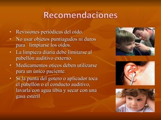 Revisiones periódicas del oído. No usar objetos puntiagudos ni duros para  limpiarse los oídos. La limpieza diaria debe limitarse al pabellón auditivo externo. Medicamentos oticos deben utilizarse para un único paciente. Si la punta del gotero o aplicador toca el pabellón o el conducto auditivo, lavarla con agua tibia y secar con una gasa estéril 