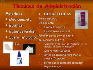 Técnicas de Administración Materiales Medicamento.  Guantes. Gasas estériles. Suero fisiológico. Batea. GOTAS OTICAS Tener presente  los siguiente: lavarse las manos. limpiar suavemente el  Pabellón auricular y el meato  del conducto auditivo. Asegurarse de que el paciente no es alérgico al fármaco prescrito. Que no este caducada. Antes de aplicar a temperar la gotas (tº corporal). Evitar que la punta del aplicador toque la oreja . 