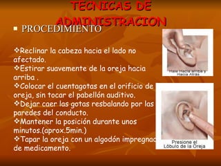 TECNICAS DE ADMINISTRACION PROCEDIMIENTO Reclinar la cabeza hacia el lado no afectado. Estirar suavemente de la oreja hacia arriba . Colocar el cuentagotas en el orificio de la oreja, sin tocar el pabellón auditivo. Dejar caer las gotas resbalando por las paredes del conducto. Mantener la posición durante unos minutos.(aprox.5min.) Tapar la oreja con un algodón impregnado de medicamento. 