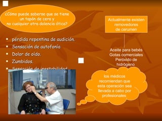 pérdida repentina de audición.  Sensación de autofonía  Dolor de oído. Zumbidos.  Sensación de inestabilidad.  ¿Cómo puede saberse que se tiene  un tapón de cera y  no cualquier otra dolencia ótica?  Aceite para bebés Gotas comerciales Peróxido de hidrógeno  Actualmente existen removedores  de cerumen los médicos recomiendan que esta operación sea llevada a cabo por profesionales  
