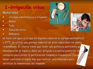 1-irrigación otica Materiales Jeringa odontológica o irrigador Batea  Paño Solución otica Riñonera se hace con agua (a la que en algunos casos se le agrega antiséptico)  a 37ºC, se utiliza una jeringa especial de gran capacidad con punta  redondeada. El chorro tiene que tener una potencia suficiente para  desempactar el tapón y debe ser dirigido a la pared posterior del  conducto para evitar la perforación timpánica traumática. Luego de  haber extraído el tapón hay que realizar una otoscopía para  verificar la indemnidad del tímpano. 