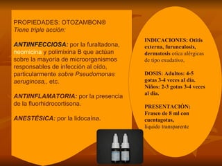 PROPIEDADES: OTOZAMBON®  Tiene triple acción:  ANTIINFECCIOSA:   por la furaltadona,  neomicina  y polimixina B que actúan sobre la mayoría de microorganismos responsables de infección al oído, particularmente  sobre Pseudomonas aeruginosa, , etc.  ANTIINFLAMATORIA:   por la presencia de la fluorhidrocortisona.  ANESTÉSICA:   por la lidocaína.  INDICACIONES: Otitis externa, furunculosis, dermatosis  otica alérgicas de tipo exudativo,  DOSIS: Adultos: 4-5 gotas 3-4 veces al día. Niños: 2-3 gotas 3-4 veces al día. PRESENTACIÓN: Frasco de 8 ml con cuentagotas, líquido transparente 