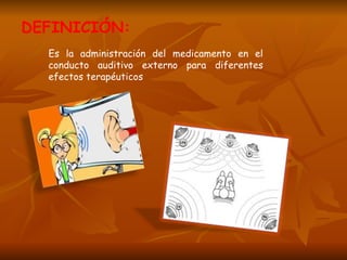DEFINICIÓN: Es la administración del medicamento en el conducto auditivo externo para diferentes efectos terapéuticos 