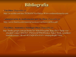 Bibliografía -  Vía Otica  :Disponible en: http :// es.scribd.com / doc /20286436/ Via - Optica - Www - cuidarenfermeria - com - Administración de medicamentos por vía Otica:  Disponible en:   http :// www.fisterra.com /material/ tecnicas / viaOtica / viaOtica.pdf - Vía Otica ; Anatomía y Fisiología Otica:  Disponible en: http :// books.google.com.pe / books?id = NJhzDTwqchkC&pg =PA117& dq = via + otica&hl = es&ei = tDJoTsT_FNOctwfd7PHODw & sa = X&oi = book_result&ct = result&resnum =1&ved= 0CCkQ6AEwAA#v = onepage&q&f = false 