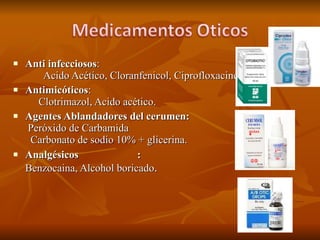 Anti infecciosos :  Acido Acético, Cloranfenicol, Ciprofloxacino Antimicóticos :  Clotrimazol, Acido acético. Agentes Ablandadores del cerumen:  Peróxido de Carbamida  Carbonato de sodio 10% + glicerina. Analgésicos  :  Benzocaina, Alcohol boricado . 