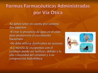 Se deben tener en cuenta previamente dos aspectos: Evitar la presencia de agua en el oído, pues promovería el crecimiento bacteriano . Se debe utilizar disolventes no acuosos. La mezcla de excipientes con el cerumen puede ser ineficaz, debido a la alta viscosidad del cerumen y a su composición hidrofobica.  