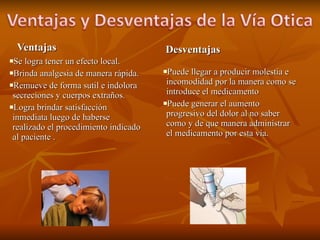 Ventajas Se logra tener un efecto local. Brinda analgesia de manera rápida. Remueve de forma sutil e indolora secreciones y cuerpos extraños. Logra brindar satisfacción inmediata luego de haberse realizado el procedimiento indicado al paciente . Desventajas Puede llegar a producir molestia e incomodidad por la manera como se introduce el medicamento Puede generar el aumento progresivo del dolor al no saber como y de que manera administrar el medicamento por esta vía. 