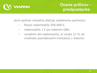 Ocene prilivov - predpostavke  Javni partner mesečno plačuje zasebnemu partnerju:  fiksno nadomestilo 250.000 €. nadomestilo 1 € po izdanem OBU. variabilni del nadomestila, ki znaša 12 % od vrednosti posredovanih transakcij v sistemu. 