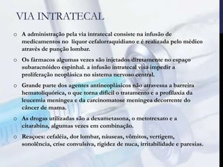 VIA INTRATECAL
o A administração pela via intratecal consiste na infusão de
medicamentos no liquor cefalorraquidiano e é realizada pelo médico
através de punção lombar.
o Os fármacos algumas vezes são injetados diretamente no espaço
subaracnóideo espinhal. a infusão intratecal visa impedir a
proliferação neoplásica no sistema nervoso central.
o Grande parte dos agentes antineoplásicos não atravessa a barreira
hematoliquórica, o que torna difícil o tratamento e a profilaxia da
leucemia meníngea e da carcinomatose meníngea decorrente do
câncer de mama.
o As drogas utilizadas são a dexametasona, o metotrexato e a
citarabina, algumas vezes em combinação.
o Reaçoes: cefaléia, dor lombar, náuseas, vômitos, vertigem,
sonolência, crise convulsiva, rigidez de nuca, irritabilidade e paresias.
 