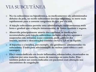 VIA SUBCUTÂNEA
o Na via subcutânea ou hipodérmica, os medicamentos são administrados
debaixo da pele, no tecido subcutâneo (tecidos adiposos), se move mais
rapidamente para a corrente sanguínea do que por via oral.
o A injeção subcutânea permite uma administração medicamentosa mais
lenta e gradual que a injeção intramuscular, de forma contínua e segura.
o Absorvida principalmente através dos capilares, as medicações
recomendadas para injeção subcutânea incluem soluções aquosas e
suspensões não irritantes (caso contrário, pode sobrevir dor
intensa, necrose e descamação) contidas em 0,5 a 2,0 ml de líquido.
o A heparina e a insulina, por exemplo, são geralmente administradas via
subcutânea. Usada para administração de vacinas (anti-rábica e anti-
sarampo).
o Ela é contra-indicada em locais inflamados, edemaciados, cicatrizados ou
cobertos por uma mancha, marca de nascença ou outra lesão. Elas
também podem ser contra-indicadas em pacientes com alteração nos
mecanismos de coagulação
 