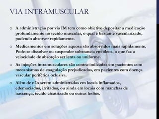 VIA INTRAMUSCULAR
o A administração por via IM tem como objetivo depositar a medicação
profundamente no tecido muscular, o qual é bastante vascularizado,
podendo absorver rapidamente.
o Medicamentos em soluções aquosa são absorvidos mais rapidamente.
Pode-se dissolver ou suspender substancia em óleos, o que faz a
velocidade de absorção ser lenta ou uniforme.
o As injeções intramusculares são contra-indicadas em pacientes com
mecanismos de coagulação prejudicados, em pacientes com doença
vascular periférica oclusiva.
o Além de não serem administradas em locais inflamados,
edemaciados, irritados, ou ainda em locais com manchas de
nascença, tecido cicatrizado ou outras lesões.
 