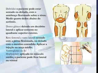 Deltóide: o paciente pode estar
sentado ou deitado, com o
antebraço flexionado sobre o tórax.
Medir quatro dedos abaixo do
acrômio.
Dorso-glúteo: deitado em decúbito
lateral e aplicar somente no
quadrante superior externo.
Reto femoral e vasto lateral: sentado
com a perna flexionada, ou deitado
com o membro estendido. Aplicar a
injeção no terço médio.
Ventroglutea ou de
Hochstetter: aplicada no músculo
médio, o paciente pode ficar lateral
ou ventral
 