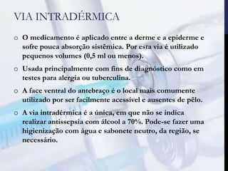 VIA INTRADÉRMICA
o O medicamento é aplicado entre a derme e a epiderme e
sofre pouca absorção sistêmica. Por esta via é utilizado
pequenos volumes (0,5 ml ou menos).
o Usada principalmente com fins de diagnóstico como em
testes para alergia ou tuberculina.
o A face ventral do antebraço é o local mais comumente
utilizado por ser facilmente acessível e ausentes de pêlo.
o A via intradérmica é a única, em que não se indica
realizar antissepsia com álcool a 70%. Pode-se fazer uma
higienização com água e sabonete neutro, da região, se
necessário.
 