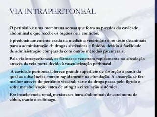 VIA INTRAPERITONEAL
O peritônio é uma membrana serosa que forra as paredes da cavidade
abdominal e que recebe os órgãos nela contidos.
é predominantemente usada na medicina veterinária e no teste de animais
para a administração de drogas sistêmicas e fluidos, devido à facilidade
de administração comparada com outros métodos parenterais.
Pela via intraperitoneal, os fármacos penetram rapidamente na circulação
através da veia porta devido à vascularização peritoneal
A cavidade peritoneal oferece grande superfície de absorção a partir da
qual as substâncias entram rapidamente na circulação. A absorção se faz
melhor através do peritônio visceral; parte da droga passa pelo fígado e
sofre metabolização antes de atingir a circulação sistêmica.
Ex: insuficiencia renal, metástases intra-abdominais de carcinoma de
cólon, ovário e estômago.
 