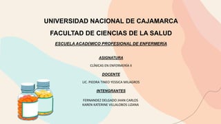 UNIVERSIDAD NACIONAL DE CAJAMARCA
FACULTAD DE CIENCIAS DE LA SALUD
ESCUELA ACADÉMICO PROFESIONAL DE ENFERMERÍA
ASIGNATURA
CLÍNICAS EN ENFERMERÍA II
DOCENTE
LIC. PIEDRA TINEO YESSICA MILAGROS
INTENGRANTES
FERNANDEZ DELGADO JHAN CARLOS
KAREN KATERINE VILLALOBOS LIZANA
 