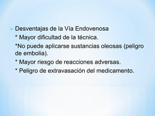 ➢ Desventajas de la Vía Endovenosa
* Mayor dificultad de la técnica.
*No puede aplicarse sustancias oleosas (peligro
de embolia).
* Mayor riesgo de reacciones adversas.
* Peligro de extravasación del medicamento.
 
