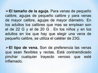 ➢El tamaño de la aguja. Para venas de pequeño
calibre, agujas de pequeño calibre y para venas
de mayor calibre, agujas de mayor diámetro. En
los adultos los calibres que mas se emplean son
el de 22 G y el de 20 G . En los niños y en los
adultos en los que hay que elegir una vena de
pequeño calibre, se utiliza el catéter de 23G.
➢El tipo de vena. Son de preferencia las venas
que sean flexibles y rectas. Está contraindicado
pinchar cualquier trayecto venoso que esté
inflamado.
 