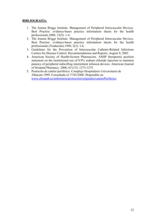 BIBLIOGRAFÍA:

  1. The Joanna Briggs Institute. Management of Peripheral Intravascular Devices.
     Best Practise: evidence-bases practice information sheets for the health
     professionals.2008; 12(5): 1-4.
  2. The Joanna Briggs Institute. Management of Peripheral Intravascular Devices.
     Best Practise: evidence-bases practice information sheets for the health
     professionals (Traducido).1998; 2(1): 1-6.
  3. Guidelines for the Prevention of Intravascular Catheter-Related Infections
     Centres for Disease Control. Recommendations and Reports, August 9, 2002.
  4. American Society of Health-System Pharmacists. ASHP therapeutic position
     statement on the institutional use of 0.9% sodium chloride injection to maintain
     patency of peripheral indwelling intermittent infusion devices. American Journal
     of Hospital Pharmacy. 2006; 63 (13): 1273-1275.
  5. Protocolo de catéter periférico. Complejo Hospitalario Universitario de
     Albacete.1999. Consultado el 17/02/2008. Disponible en:
     www.chospab.es/enfermeria/protocolos/originales/cateterPeriferico




                                                                                  12
 