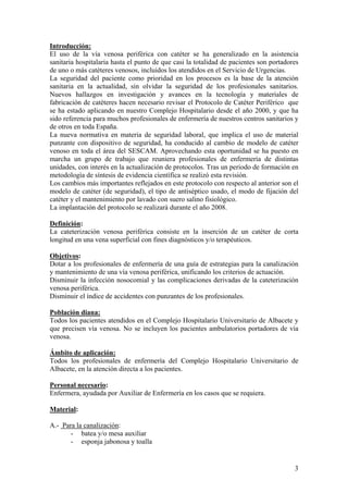 Introducción:
El uso de la vía venosa periférica con catéter se ha generalizado en la asistencia
sanitaria hospitalaria hasta el punto de que casi la totalidad de pacientes son portadores
de uno o más catéteres venosos, incluidos los atendidos en el Servicio de Urgencias.
La seguridad del paciente como prioridad en los procesos es la base de la atención
sanitaria en la actualidad, sin olvidar la seguridad de los profesionales sanitarios.
Nuevos hallazgos en investigación y avances en la tecnología y materiales de
fabricación de catéteres hacen necesario revisar el Protocolo de Catéter Periférico que
se ha estado aplicando en nuestro Complejo Hospitalario desde el año 2000, y que ha
sido referencia para muchos profesionales de enfermería de nuestros centros sanitarios y
de otros en toda España.
La nueva normativa en materia de seguridad laboral, que implica el uso de material
punzante con dispositivo de seguridad, ha conducido al cambio de modelo de catéter
venoso en toda el área del SESCAM. Aprovechando esta oportunidad se ha puesto en
marcha un grupo de trabajo que reuniera profesionales de enfermería de distintas
unidades, con interés en la actualización de protocolos. Tras un periodo de formación en
metodología de síntesis de evidencia científica se realizó esta revisión.
Los cambios más importantes reflejados en este protocolo con respecto al anterior son el
modelo de catéter (de seguridad), el tipo de antiséptico usado, el modo de fijación del
catéter y el mantenimiento por lavado con suero salino fisiológico.
La implantación del protocolo se realizará durante el año 2008.

Definición:
La cateterización venosa periférica consiste en la inserción de un catéter de corta
longitud en una vena superficial con fines diagnósticos y/o terapéuticos.

Objetivos:
Dotar a los profesionales de enfermería de una guía de estrategias para la canalización
y mantenimiento de una vía venosa periférica, unificando los criterios de actuación.
Disminuir la infección nosocomial y las complicaciones derivadas de la cateterización
venosa periférica.
Disminuir el índice de accidentes con punzantes de los profesionales.

Población diana:
Todos los pacientes atendidos en el Complejo Hospitalario Universitario de Albacete y
que precisen vía venosa. No se incluyen los pacientes ambulatorios portadores de vía
venosa.

Ámbito de aplicación:
Todos los profesionales de enfermería del Complejo Hospitalario Universitario de
Albacete, en la atención directa a los pacientes.

Personal necesario:
Enfermera, ayudada por Auxiliar de Enfermería en los casos que se requiera.

Material:

A.- Para la canalización:
       - batea y/o mesa auxiliar
       - esponja jabonosa y toalla


                                                                                        3
 