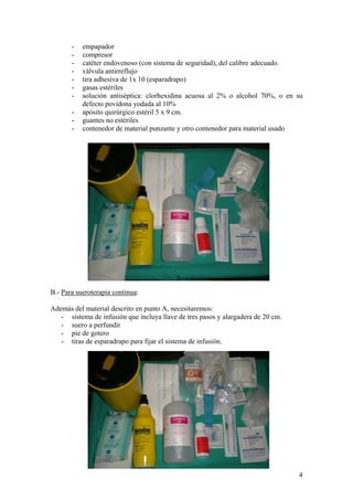 -   empapador
       -   compresor
       -   catéter endovenoso (con sistema de seguridad), del calibre adecuado.
       -   válvula antirreflujo
       -   tira adhesiva de 1x 10 (esparadrapo)
       -   gasas estériles
       -   solución antiséptica: clorhexidina acuosa al 2% o alcohol 70%, o en su
           defecto povidona yodada al 10%
       -   apósito quirúrgico estéril 5 x 9 cm.
       -   guantes no estériles
       -   contenedor de material punzante y otro contenedor para material usado




B.- Para sueroterapia continua:

Además del material descrito en punto A, necesitaremos:
   - sistema de infusión que incluya llave de tres pasos y alargadera de 20 cm.
   - suero a perfundir
   - pie de gotero
   - tiras de esparadrapo para fijar el sistema de infusión.




                                                                                  4
 
