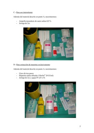 C.- Para uso intermitente:

Además del material descrito en punto A, necesitaremos:

   -   Ampolla monodosis de suero salino 0,9 %
   -   Jeringa de 2cc




D.- Para extracción de muestras exclusivamente:

Además del material descrito en punto A, necesitaremos:

   -   Llave de tres pasos
   -   Heparina sódica diluida ( Fibrilin® 20 UI/ml)
   -   Jeringa de 2cc y aguja IV (25 x 9)




                                                          5
 
