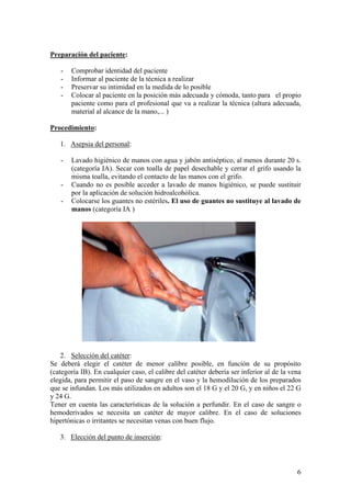 Preparación del paciente:

   -   Comprobar identidad del paciente
   -   Informar al paciente de la técnica a realizar
   -   Preservar su intimidad en la medida de lo posible
   -   Colocar al paciente en la posición más adecuada y cómoda, tanto para el propio
       paciente como para el profesional que va a realizar la técnica (altura adecuada,
       material al alcance de la mano,... )

Procedimiento:

   1. Asepsia del personal:

   -   Lavado higiénico de manos con agua y jabón antiséptico, al menos durante 20 s.
       (categoría IA). Secar con toalla de papel desechable y cerrar el grifo usando la
       misma toalla, evitando el contacto de las manos con el grifo.
   -   Cuando no es posible acceder a lavado de manos higiénico, se puede sustituir
       por la aplicación de solución hidroalcohólica.
   -   Colocarse los guantes no estériles. El uso de guantes no sustituye al lavado de
       manos (categoría IA )




    2. Selección del catéter:
Se deberá elegir el catéter de menor calibre posible, en función de su propósito
(categoría IB). En cualquier caso, el calibre del catéter debería ser inferior al de la vena
elegida, para permitir el paso de sangre en el vaso y la hemodilución de los preparados
que se infundan. Los más utilizados en adultos son el 18 G y el 20 G, y en niños el 22 G
y 24 G.
Tener en cuenta las características de la solución a perfundir. En el caso de sangre o
hemoderivados se necesita un catéter de mayor calibre. En el caso de soluciones
hipertónicas o irritantes se necesitan venas con buen flujo.

   3. Elección del punto de inserción:



                                                                                          6
 