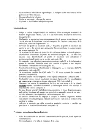 -   Fijar equipo de infusión con esparadrapo a la piel para evitar tracciones e iniciar
       perfusión al ritmo indicado.
   -   Recoger el material sobrante
   -   Retirarse los guantes y lavarse las manos.
   -   Registrar la actividad en la hoja de registros.


Mantenimiento:

   -   Irrigar el catéter siempre después de cada uso. Si no se usa por un espacio de
       tiempo, irrigar cada 8 horas. Usar 1 cc de suero salino de ampolla monodosis
       (categoría IB).
   -   Si el catéter se usa exclusivamente para extracción de sangre, irrigar después con
       1cc de solución de heparina a 20 ui/ml (categoría IB). Será necesario, antes de la
       extracción, desechar los primeros 4 cc.
   -   Revisión del punto de inserción cada 24 h: palpar el punto de inserción del
       catéter a través del apósito para comprobar hipersensibilidad o endurecimiento
       de la zona (categoría II)
   -   Si la palpación del punto de inserción del catéter es dudosa, retirar el apósito e
       inspeccionar visualmente el punto de inserción (categoría II). En este caso,
       realizar cura desinfectando el punto de inserción con antiséptico y
       posteriormente cubrir con nuevo apósito (categoría IB).
   -   En cualquier caso, el apósito completo se cambiará cada 72 h. desinfectando el
       punto de inserción. También habrá que cambiar el apósito si está mojado,
       levantado o visiblemente sucio (categoría IB).
   -   Cambiar los sistemas de infusión cada 72 h (categoría IA) y, en el caso de NPT,
       diariamente (categoría IB ).
   -   Se recomienda cambiar los CVP cada 72 - 96 horas, rotando las zonas de
       punción (categoría IB).
   -   Retirar el catéter venoso tan pronto como deje de ser necesario (categoría IA).
   -   Si el catéter venoso ha sido canalizado sin seguir el protocolo, por una situación
       de emergencia, retirar en un tiempo máximo de 24 h. (categoría II ).
   -   Mantener los puntos de conexión de la llave de tres pasos o de la válvula
       siempre tapados. Desechar los tapones y cambiar por nuevos cada vez que se
       use el catéter venoso (categoría II )
   -   En caso de usar una válvula bidireccional, minimizar el riesgo de contaminación
       del catéter limpiando el acceso con antiséptico adecuado antes de su uso y
       acceder solamente con dispositivos estériles (categoría IB).
   -   En caso de obstrucción, no empujar el coágulo al torrente sanguíneo. Aspirar
       suavemente con una jeringa de 2 cc con suero salino, y en caso de no resolverse,
       cambiar el catéter.
   -   Advertir al paciente que debe comunicar cualquier molestia o cambio que
       perciba en la localización del catéter (categoría II).


Problemas potenciales del procedimiento:

   -   Falta de cooperación del paciente (nerviosismo ante la punción, edad, agitación,
       desorientación)
   -   No visualización y / o falta de palpación de la vena.


                                                                                        9
 