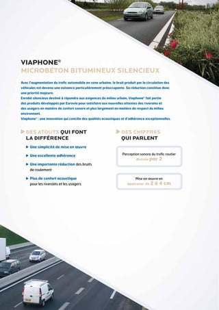VIAPHONE®
MICROBÉTON BITUMinEUX SILENCIEUX
Avec l’augmentation du trafic automobile en zone urbaine, le bruit produit par la circulation des
véhicules est devenu une nuisance particulièrement préoccupante. Sa réduction constitue donc
une priorité majeure.
Enrobé silencieux destiné à répondre aux exigences du milieu urbain, Viaphone® fait partie
des produits développés par Eurovia pour satisfaire aux nouvelles attentes des riverains et
des usagers en matière de confort sonore et plus largement en matière de respect du milieu
environnant.
Viaphone® : une innovation qui concilie des qualités acoustiques et d’adhérence exceptionnelles.

DES ATOUTS QUI FONT
LA DIFFÉRENCE

DES CHIFFRES
QUI PARLENT

U
 ne simplicité de mise en œuvre
U
 ne excellente adhérence

Perception sonore du trafic routier
divisée par

2

U
 ne importante réduction des bruits
de roulement
P
 lus de confort acoustique
pour les riverains et les usagers

Mise en œuvre en

épaisseur de 2

à 4 cm

 