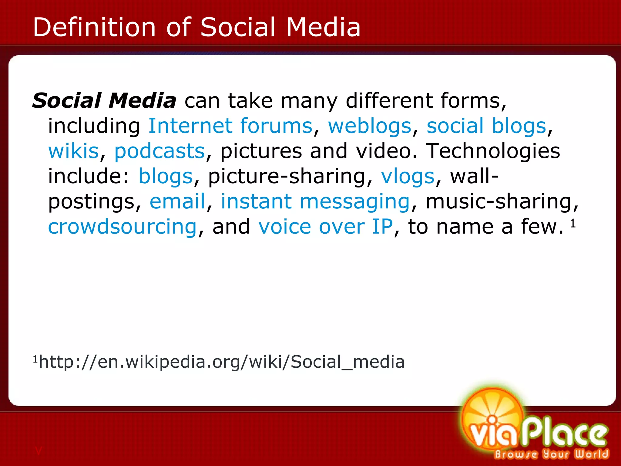Definition of Social Media Social Media  can take many different forms, including  Internet forums ,  weblogs ,  social blogs ,  wikis ,  podcasts , pictures and video. Technologies include:  blogs , picture-sharing,  vlogs , wall-postings,  email ,  instant messaging , music-sharing,  crowdsourcing , and  voice over IP , to name a few.  1   1 http://en.wikipedia.org/wiki/Social_media v 