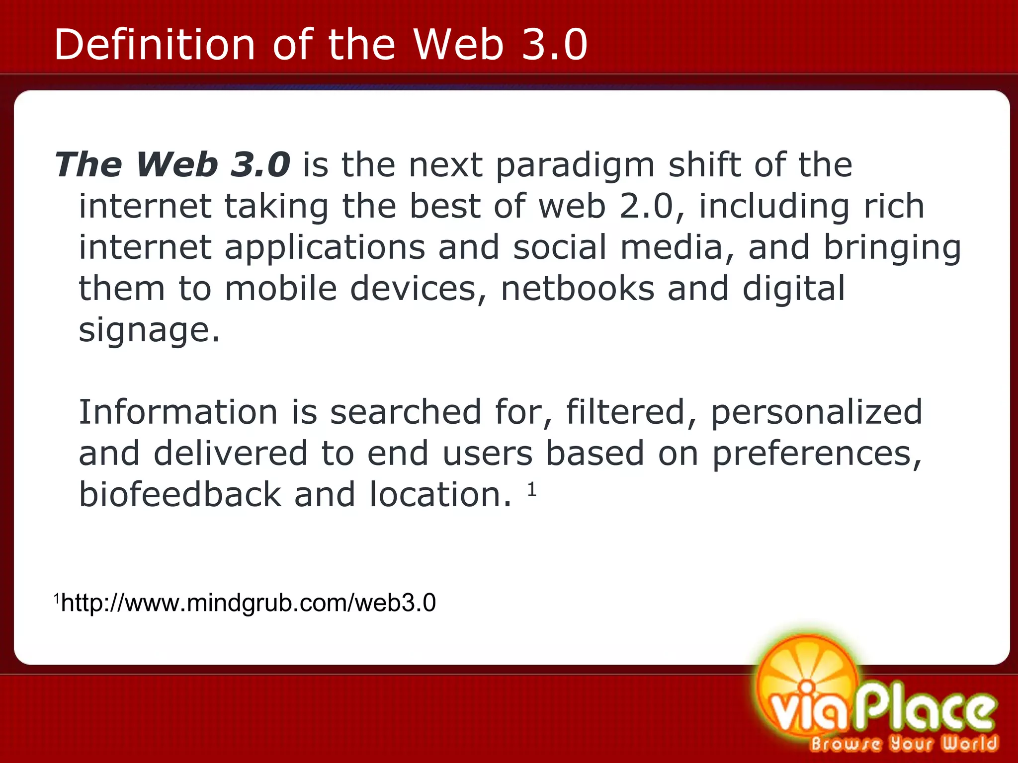 Definition of the Web 3.0 The Web 3.0   is the next paradigm shift of the internet taking the best of web 2.0, including rich internet applications and social media, and bringing them to mobile devices, netbooks and digital signage.  Information is searched for, filtered, personalized and delivered to end users based on preferences, biofeedback and location.  1 1 http://www.mindgrub.com/web3.0 