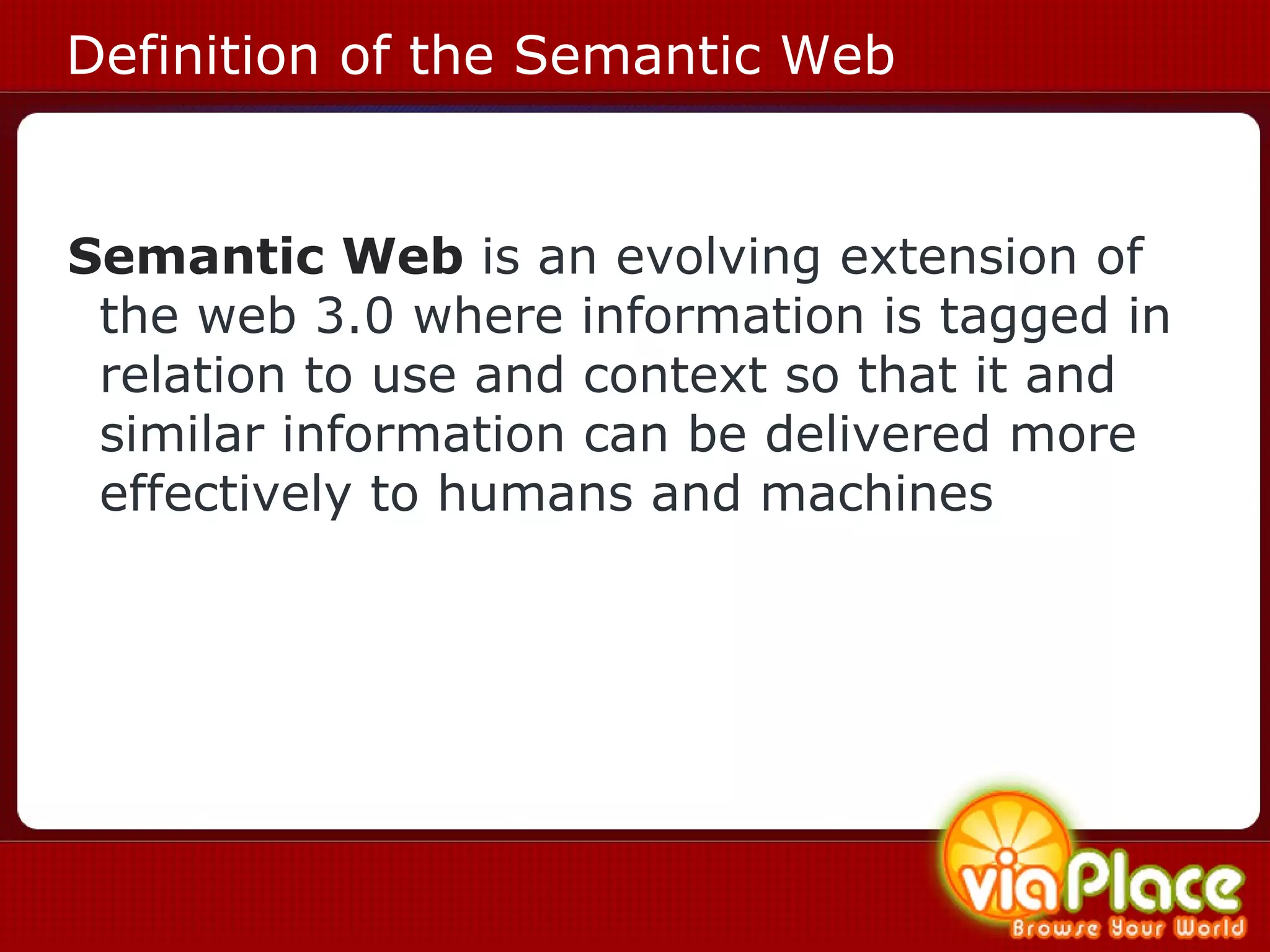 Definition of the Semantic Web Semantic Web  is an evolving extension of the web 3.0 where information is tagged in relation to use and context so that it and similar information can be delivered more effectively to humans and machines   