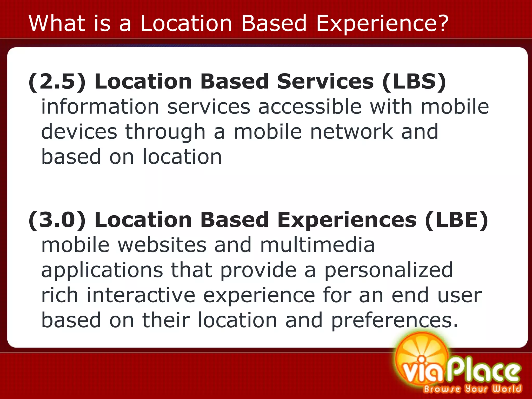 What is a Location Based Experience? (2.5) Location Based Services (LBS)  information services accessible with mobile devices through a mobile network and based on location  (3.0) Location Based Experiences (LBE)  mobile websites and multimedia applications that provide a personalized rich interactive experience for an end user based on their location and preferences.    