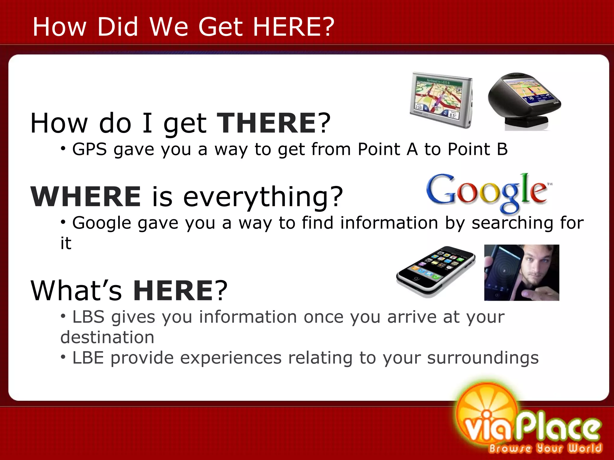 How Did We Get HERE? How do I get  THERE ? GPS gave you a way to get from Point A to Point B WHERE  is everything? Google gave you a way to find information by searching for it What’s  HERE ? LBS gives you information once you arrive at your destination LBE provide experiences relating to your surroundings  