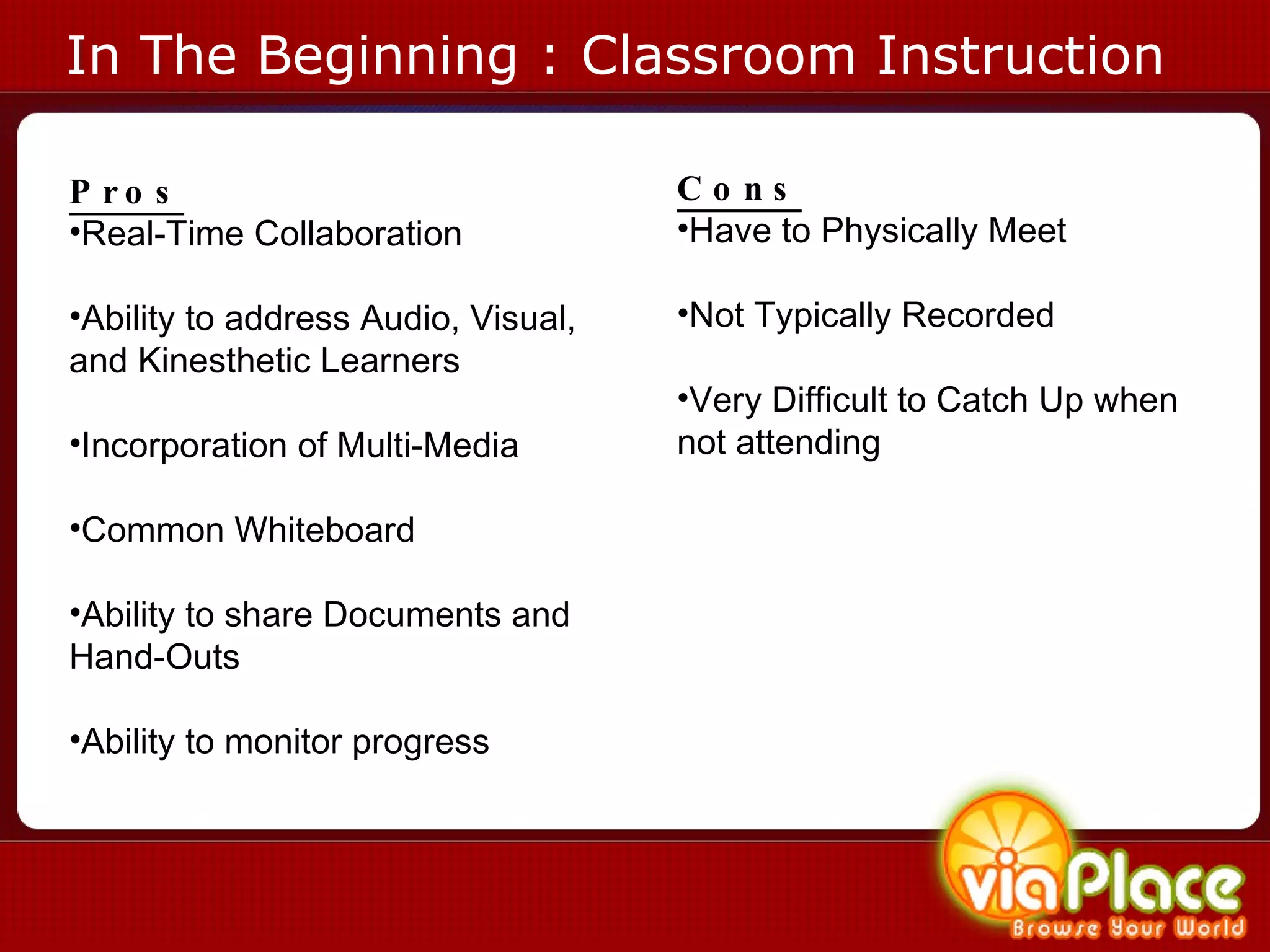 In The Beginning : Classroom Instruction Pros Real-Time Collaboration Ability to address Audio, Visual, and Kinesthetic Learners Incorporation of Multi-Media Common Whiteboard Ability to share Documents and Hand-Outs Ability to monitor progress Cons Have to Physically Meet Not Typically Recorded Very Difficult to Catch Up when not attending 