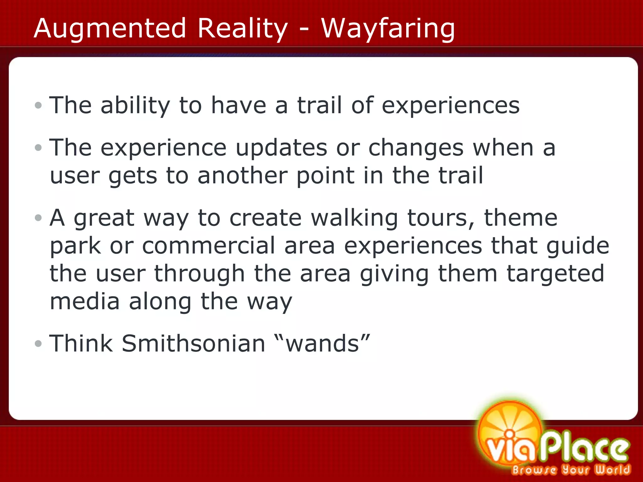 Augmented Reality - Wayfaring The ability to have a trail of experiences The experience updates or changes when a user gets to another point in the trail A great way to create walking tours, theme park or commercial area experiences that guide the user through the area giving them targeted media along the way Think Smithsonian “wands” 