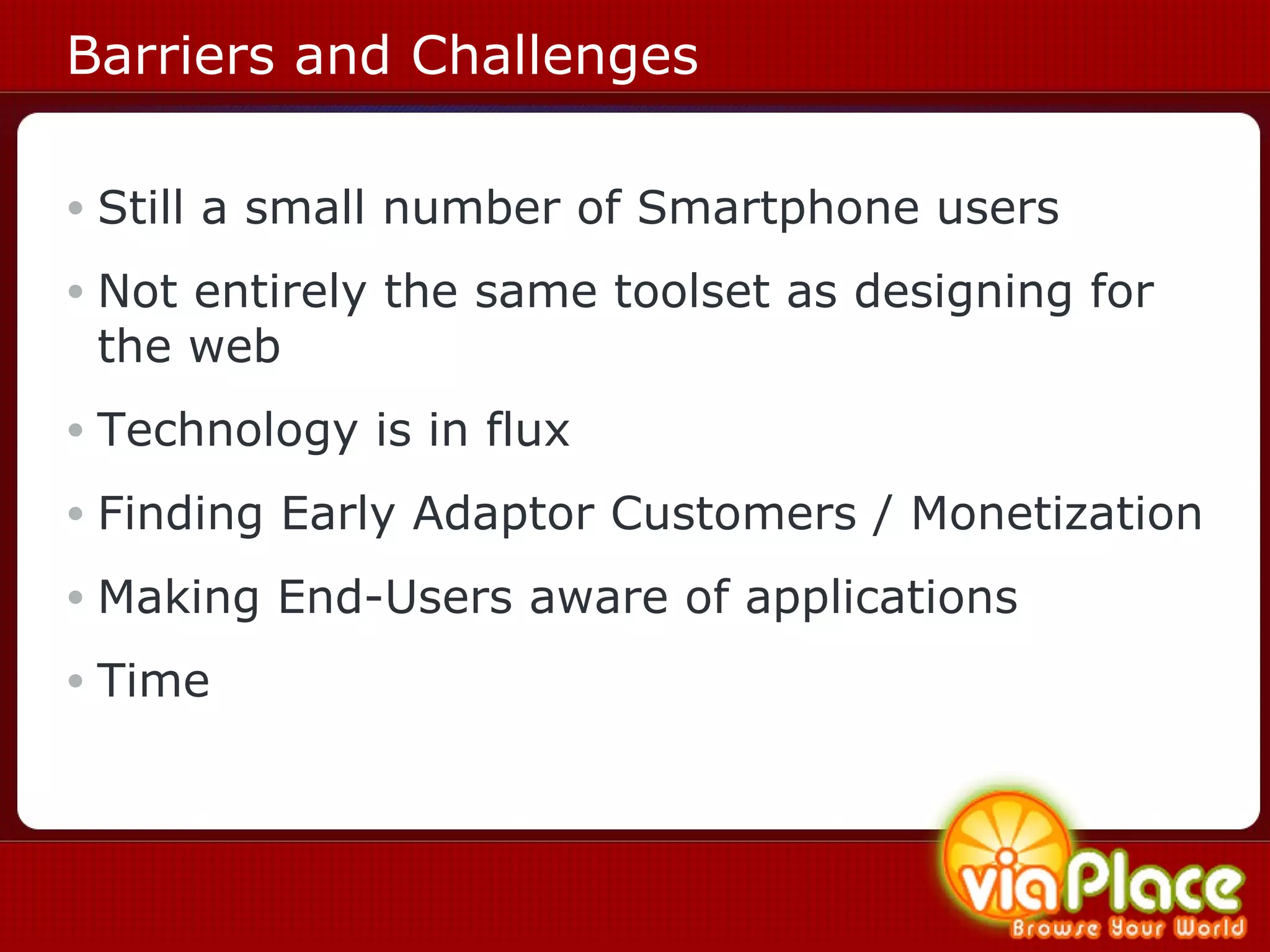 Barriers and Challenges Still a small number of Smartphone users Not entirely the same toolset as designing for the web Technology is in flux Finding Early Adaptor Customers / Monetization Making End-Users aware of applications Time 