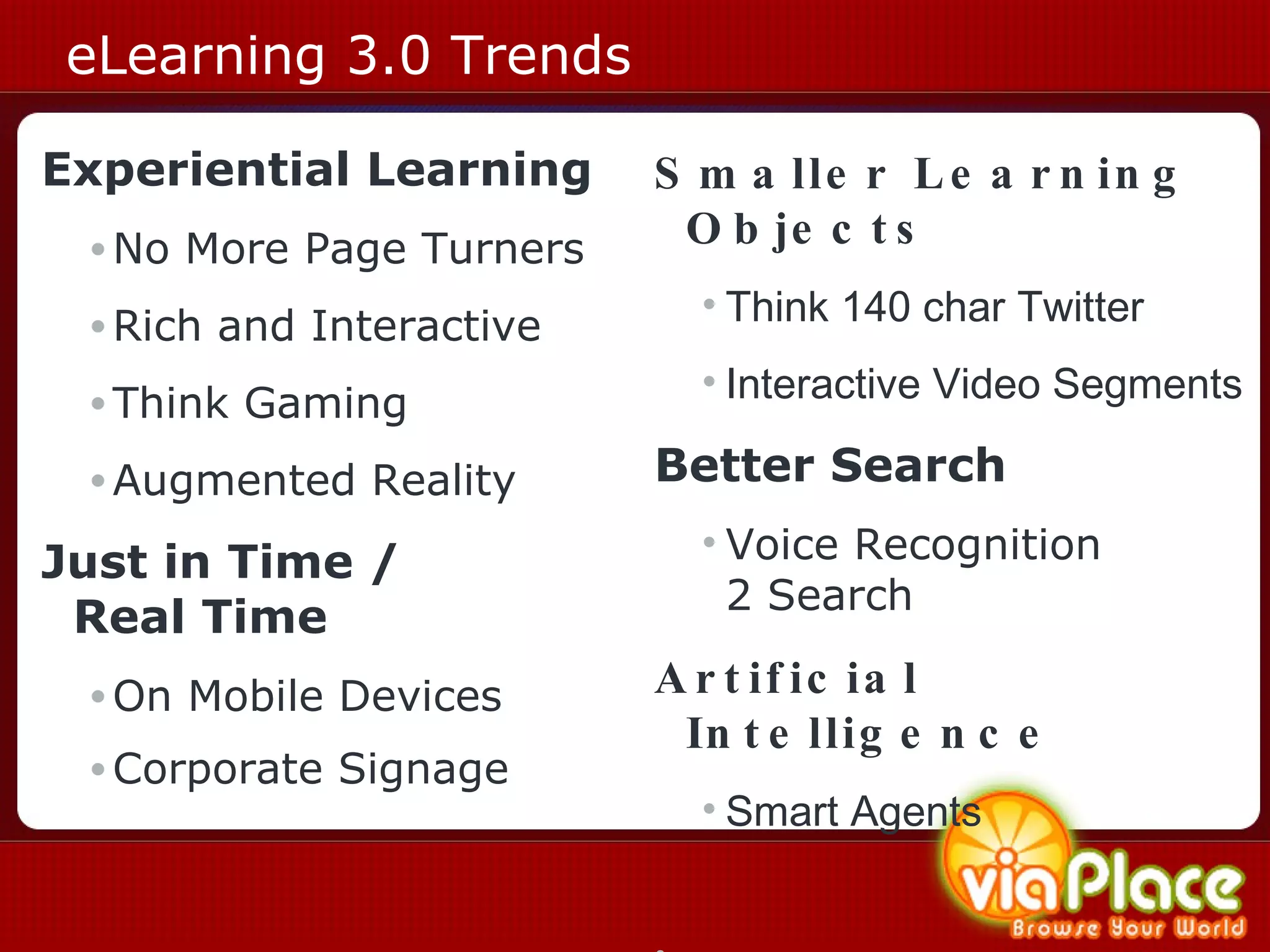 eLearning 3.0 Trends Experiential Learning No More Page Turners Rich and Interactive Think Gaming Augmented Reality Just in Time /  Real Time On Mobile Devices Corporate Signage   Smaller Learning Objects Think 140 char Twitter Interactive Video Segments Better Search Voice Recognition  2 Search Artificial Intelligence Smart Agents   